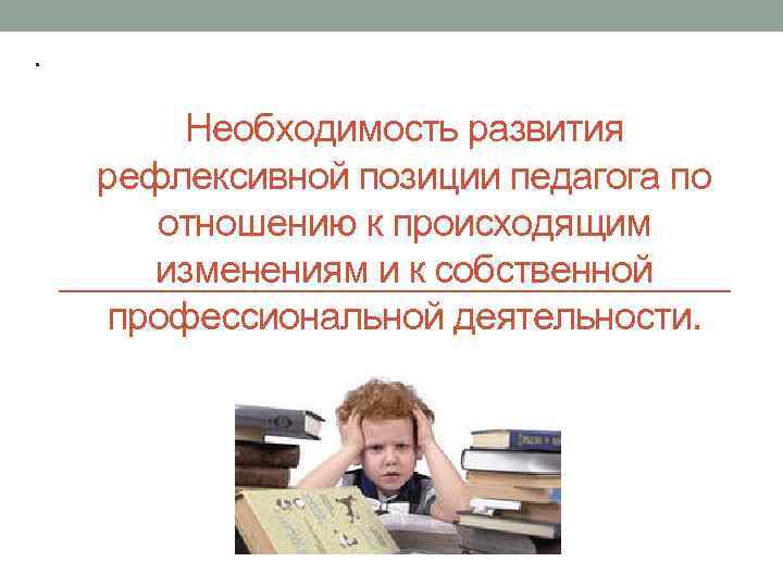 . Необходимость развития рефлексивной позиции педагога по отношению к происходящим изменениям и к собственной
