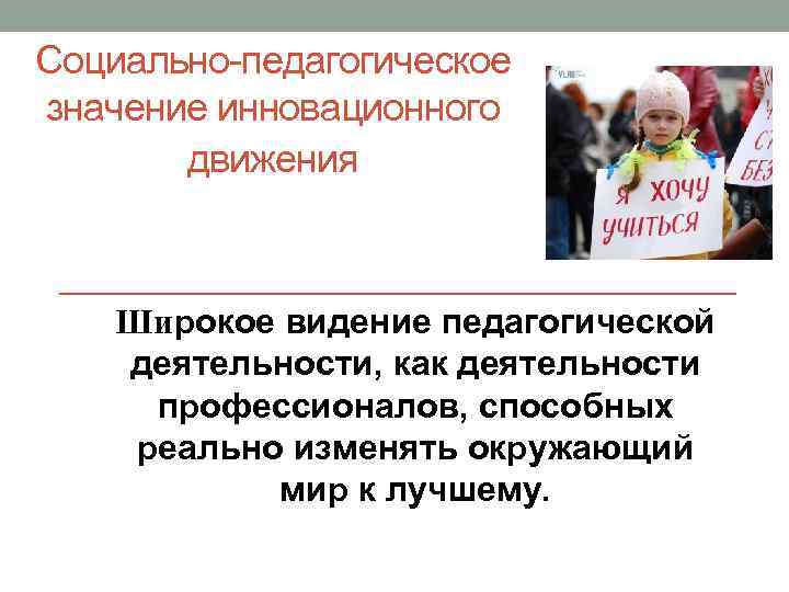 Социально-педагогическое значение инновационного движения Широкое видение педагогической деятельности, как деятельности профессионалов, способных реально изменять
