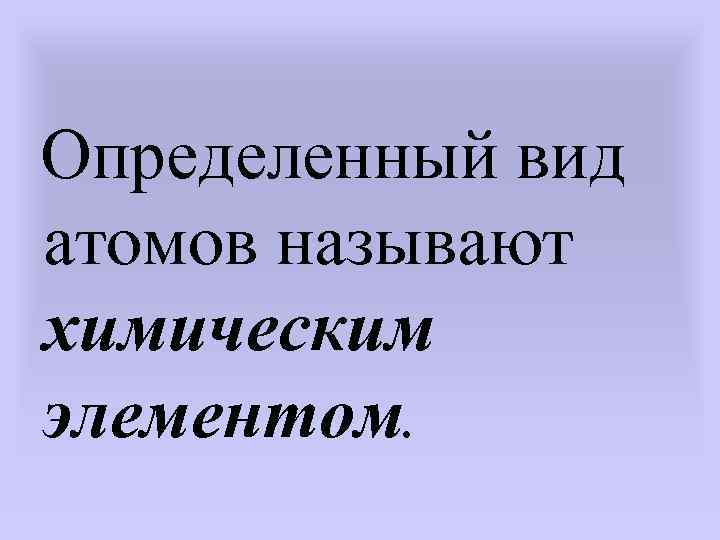 Определенный вид атомов называют химическим элементом. 