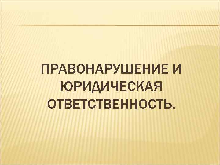 ПРАВОНАРУШЕНИЕ И ЮРИДИЧЕСКАЯ ОТВЕТСТВЕННОСТЬ. 