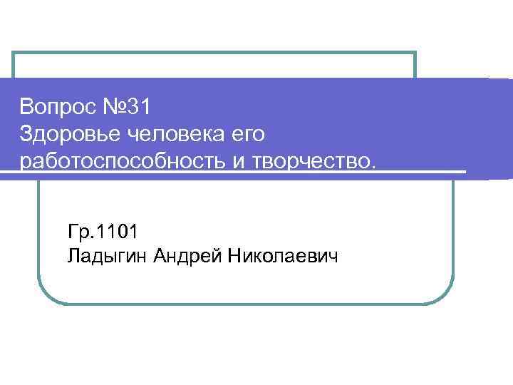 Вопрос № 31 Здоровье человека его работоспособность и творчество. Гр. 1101 Ладыгин Андрей Николаевич