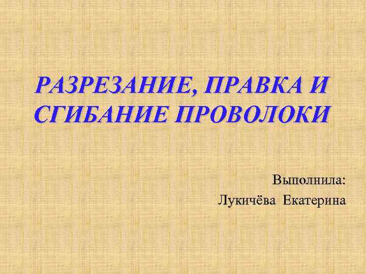 РАЗРЕЗАНИЕ, ПРАВКА И СГИБАНИЕ ПРОВОЛОКИ Выполнила: Лукичёва Екатерина 