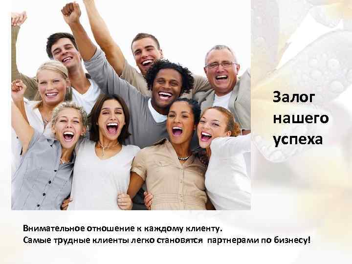 Залог нашего успеха Внимательное отношение к каждому клиенту. Самые трудные клиенты легко становятся партнерами