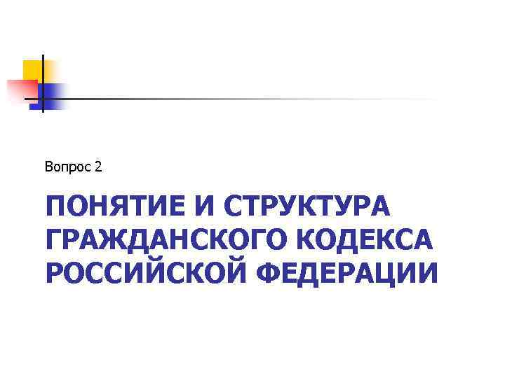Вопрос 2 ПОНЯТИЕ И СТРУКТУРА ГРАЖДАНСКОГО КОДЕКСА РОССИЙСКОЙ ФЕДЕРАЦИИ 