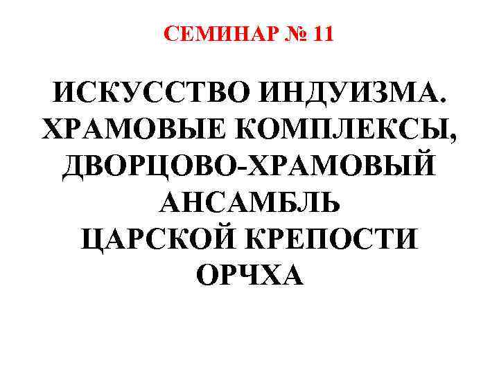 СЕМИНАР № 11 ИСКУССТВО ИНДУИЗМА. ХРАМОВЫЕ КОМПЛЕКСЫ, ДВОРЦОВО-ХРАМОВЫЙ АНСАМБЛЬ ЦАРСКОЙ КРЕПОСТИ ОРЧХА 