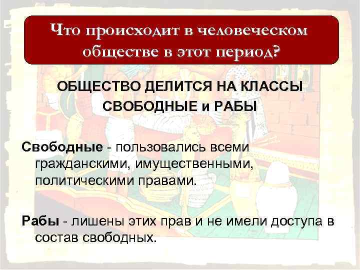 Что происходит в человеческом обществе в этот период? ОБЩЕСТВО ДЕЛИТСЯ НА КЛАССЫ СВОБОДНЫЕ и