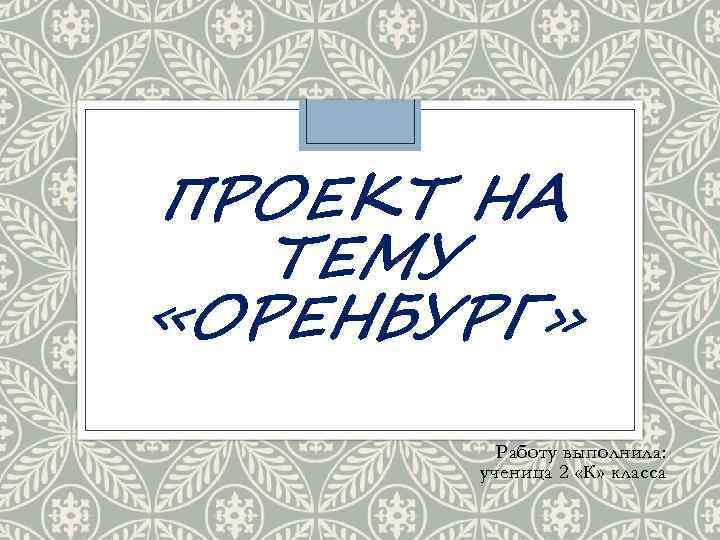 ПРОЕКТ НА ТЕМУ «ОРЕНБУРГ» Работу выполнила: ученица 2 «К» класса 