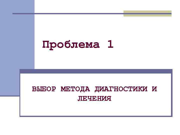 Проблема 1 ВЫБОР МЕТОДА ДИАГНОСТИКИ И ЛЕЧЕНИЯ 