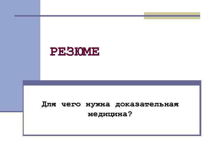 РЕЗЮМЕ Для чего нужна доказательная медицина? 