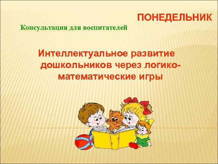 ПОНЕДЕЛЬНИК Консультация для воспитателей Интеллектуальное развитие дошкольников через логикоматематические игры 