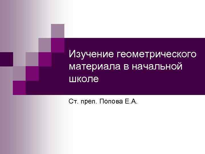 Изучение геометрического материала в начальной школе Ст. преп. Попова Е. А. 