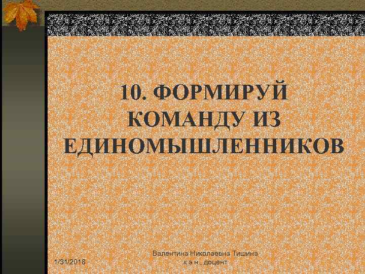10. ФОРМИРУЙ КОМАНДУ ИЗ ЕДИНОМЫШЛЕННИКОВ 1/31/2018 Валентина Николаевна Тишина к. э. н. , доцент