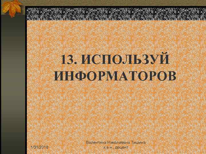 13. ИСПОЛЬЗУЙ ИНФОРМАТОРОВ 1/31/2018 Валентина Николаевна Тишина к. э. н. , доцент 