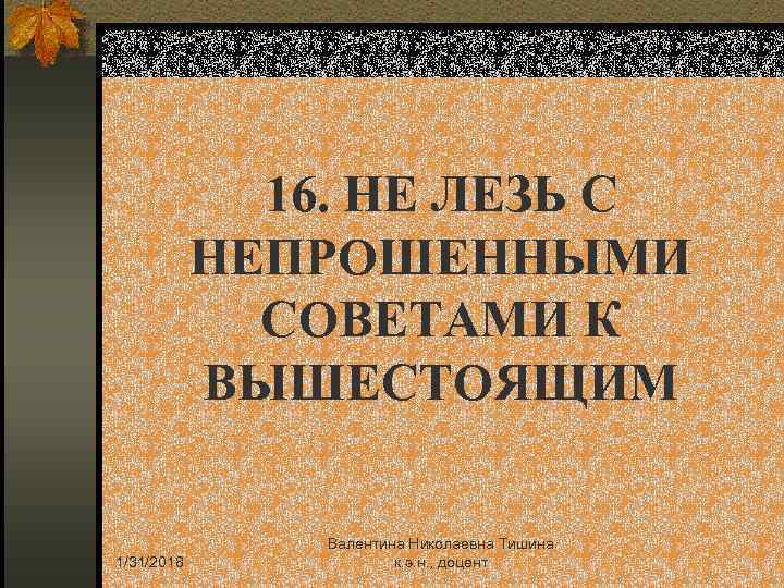 16. НЕ ЛЕЗЬ С НЕПРОШЕННЫМИ СОВЕТАМИ К ВЫШЕСТОЯЩИМ 1/31/2018 Валентина Николаевна Тишина к. э.