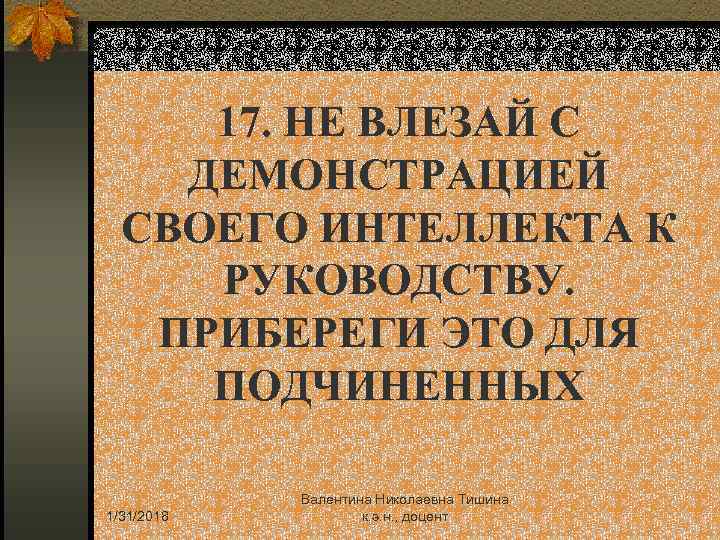 17. НЕ ВЛЕЗАЙ С ДЕМОНСТРАЦИЕЙ СВОЕГО ИНТЕЛЛЕКТА К РУКОВОДСТВУ. ПРИБЕРЕГИ ЭТО ДЛЯ ПОДЧИНЕННЫХ 1/31/2018