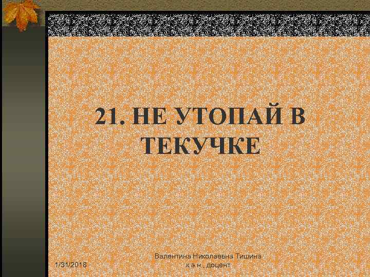 21. НЕ УТОПАЙ В ТЕКУЧКЕ 1/31/2018 Валентина Николаевна Тишина к. э. н. , доцент