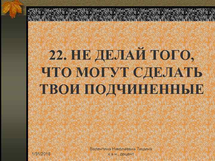 22. НЕ ДЕЛАЙ ТОГО, ЧТО МОГУТ СДЕЛАТЬ ТВОИ ПОДЧИНЕННЫЕ 1/31/2018 Валентина Николаевна Тишина к.