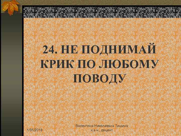 24. НЕ ПОДНИМАЙ КРИК ПО ЛЮБОМУ ПОВОДУ 1/31/2018 Валентина Николаевна Тишина к. э. н.