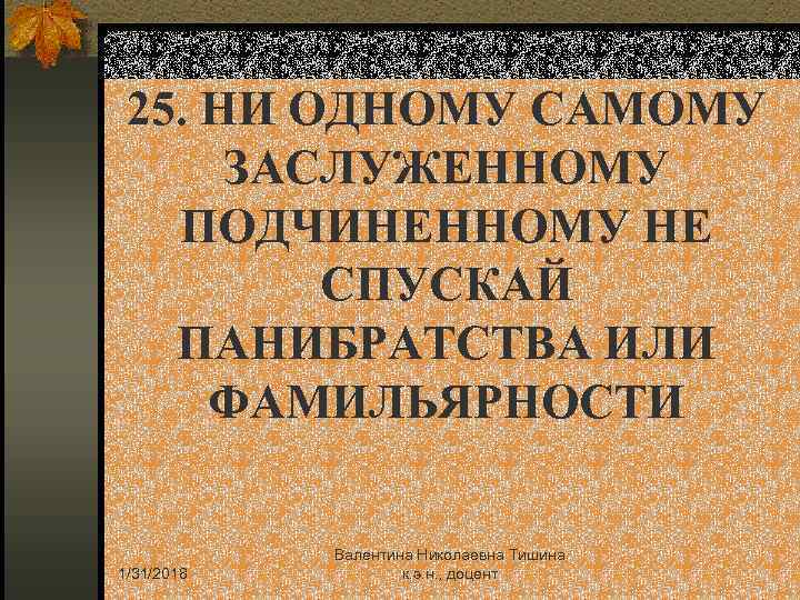 25. НИ ОДНОМУ САМОМУ ЗАСЛУЖЕННОМУ ПОДЧИНЕННОМУ НЕ СПУСКАЙ ПАНИБРАТСТВА ИЛИ ФАМИЛЬЯРНОСТИ 1/31/2018 Валентина Николаевна
