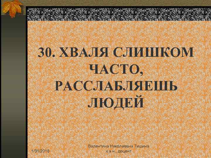 30. ХВАЛЯ СЛИШКОМ ЧАСТО, РАССЛАБЛЯЕШЬ ЛЮДЕЙ 1/31/2018 Валентина Николаевна Тишина к. э. н. ,