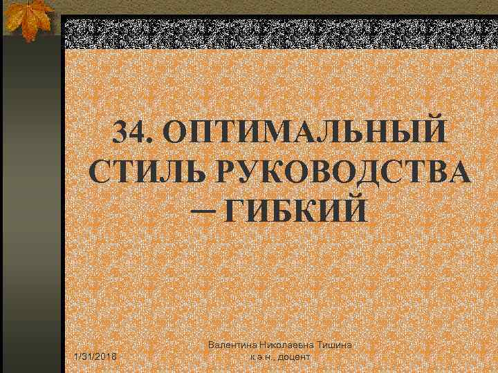34. ОПТИМАЛЬНЫЙ СТИЛЬ РУКОВОДСТВА ─ ГИБКИЙ 1/31/2018 Валентина Николаевна Тишина к. э. н. ,