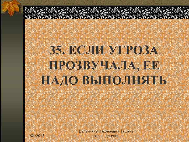 35. ЕСЛИ УГРОЗА ПРОЗВУЧАЛА, ЕЕ НАДО ВЫПОЛНЯТЬ 1/31/2018 Валентина Николаевна Тишина к. э. н.