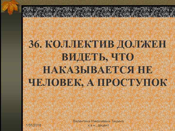 36. КОЛЛЕКТИВ ДОЛЖЕН ВИДЕТЬ, ЧТО НАКАЗЫВАЕТСЯ НЕ ЧЕЛОВЕК, А ПРОСТУПОК 1/31/2018 Валентина Николаевна Тишина