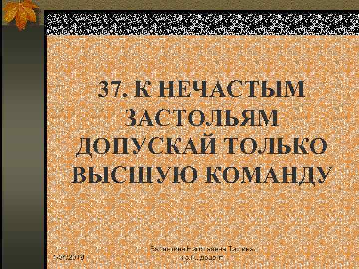 37. К НЕЧАСТЫМ ЗАСТОЛЬЯМ ДОПУСКАЙ ТОЛЬКО ВЫСШУЮ КОМАНДУ 1/31/2018 Валентина Николаевна Тишина к. э.