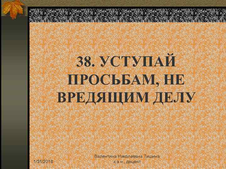 38. УСТУПАЙ ПРОСЬБАМ, НЕ ВРЕДЯЩИМ ДЕЛУ 1/31/2018 Валентина Николаевна Тишина к. э. н. ,
