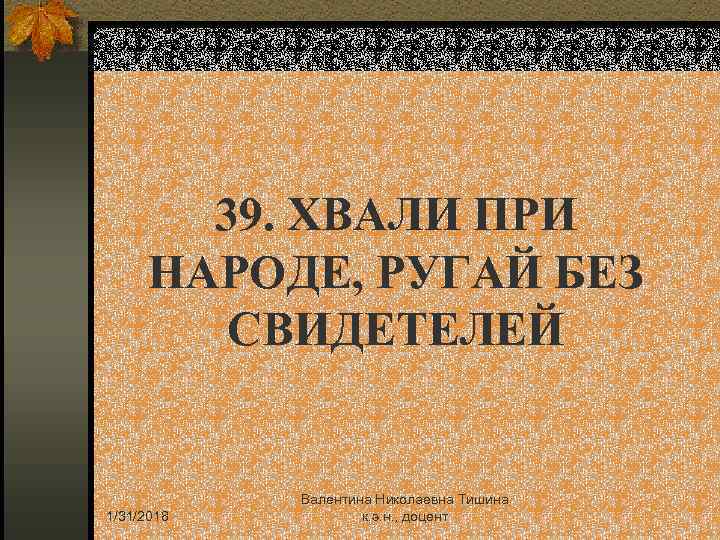 39. ХВАЛИ ПРИ НАРОДЕ, РУГАЙ БЕЗ СВИДЕТЕЛЕЙ 1/31/2018 Валентина Николаевна Тишина к. э. н.