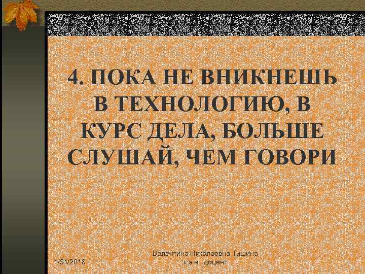 4. ПОКА НЕ ВНИКНЕШЬ В ТЕХНОЛОГИЮ, В КУРС ДЕЛА, БОЛЬШЕ СЛУШАЙ, ЧЕМ ГОВОРИ 1/31/2018