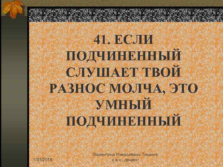 41. ЕСЛИ ПОДЧИНЕННЫЙ СЛУШАЕТ ТВОЙ РАЗНОС МОЛЧА, ЭТО УМНЫЙ ПОДЧИНЕННЫЙ 1/31/2018 Валентина Николаевна Тишина