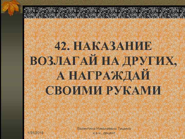 42. НАКАЗАНИЕ ВОЗЛАГАЙ НА ДРУГИХ, А НАГРАЖДАЙ СВОИМИ РУКАМИ 1/31/2018 Валентина Николаевна Тишина к.