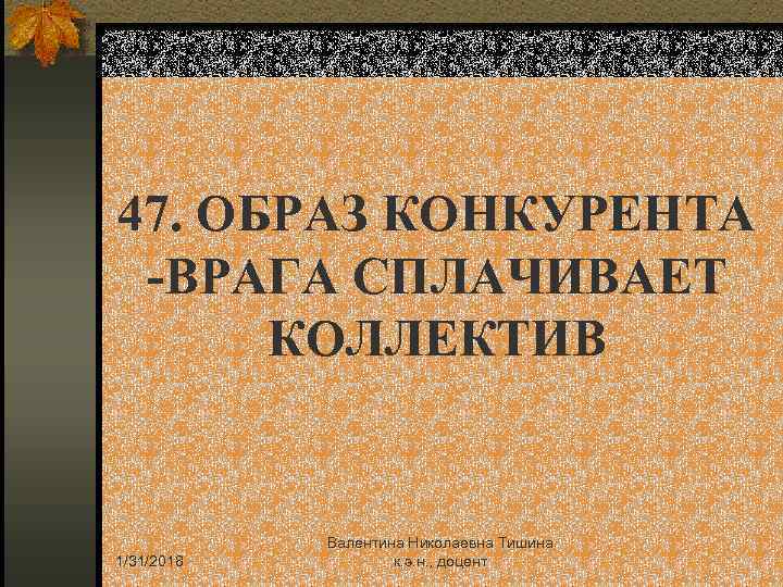 47. ОБРАЗ КОНКУРЕНТА -ВРАГА СПЛАЧИВАЕТ КОЛЛЕКТИВ 1/31/2018 Валентина Николаевна Тишина к. э. н. ,