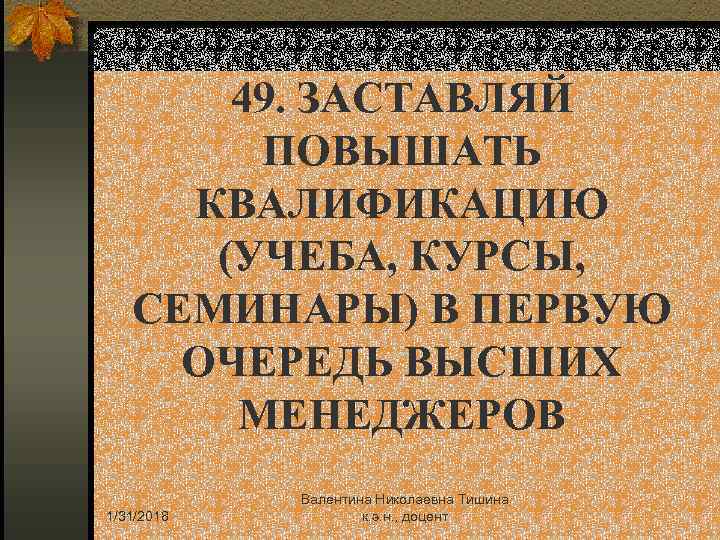49. ЗАСТАВЛЯЙ ПОВЫШАТЬ КВАЛИФИКАЦИЮ (УЧЕБА, КУРСЫ, СЕМИНАРЫ) В ПЕРВУЮ ОЧЕРЕДЬ ВЫСШИХ МЕНЕДЖЕРОВ 1/31/2018 Валентина