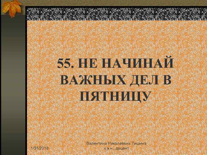55. НЕ НАЧИНАЙ ВАЖНЫХ ДЕЛ В ПЯТНИЦУ 1/31/2018 Валентина Николаевна Тишина к. э. н.