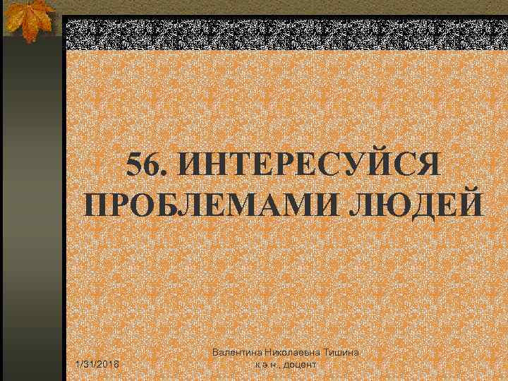 56. ИНТЕРЕСУЙСЯ ПРОБЛЕМАМИ ЛЮДЕЙ 1/31/2018 Валентина Николаевна Тишина к. э. н. , доцент 