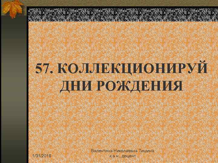 57. КОЛЛЕКЦИОНИРУЙ ДНИ РОЖДЕНИЯ 1/31/2018 Валентина Николаевна Тишина к. э. н. , доцент 
