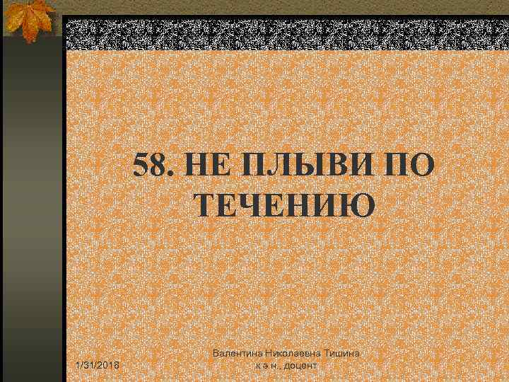 58. НЕ ПЛЫВИ ПО ТЕЧЕНИЮ 1/31/2018 Валентина Николаевна Тишина к. э. н. , доцент