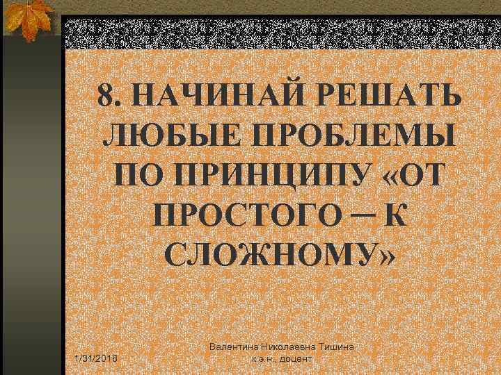 8. НАЧИНАЙ РЕШАТЬ ЛЮБЫЕ ПРОБЛЕМЫ ПО ПРИНЦИПУ «ОТ ПРОСТОГО ─ К СЛОЖНОМУ» 1/31/2018 Валентина