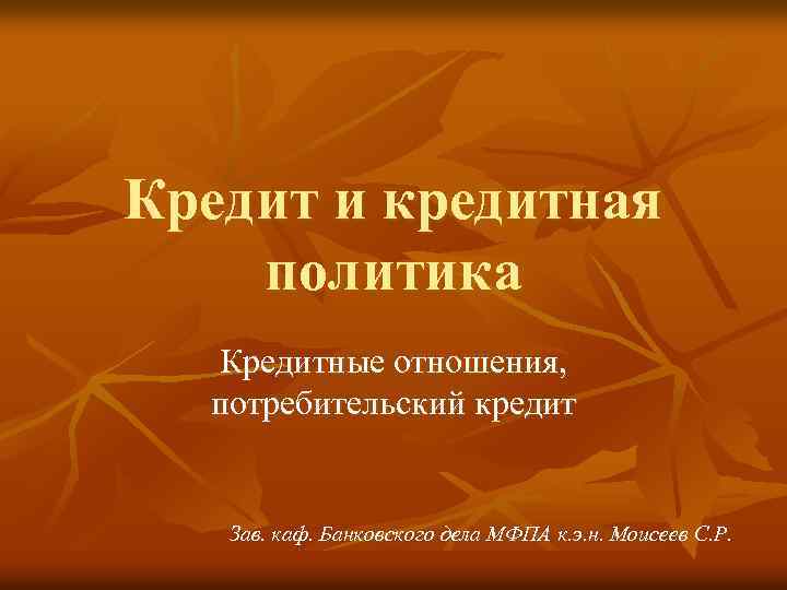 Кредит и кредитная политика Кредитные отношения, потребительский кредит Зав. каф. Банковского дела МФПА к.