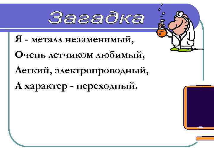 Я - металл незаменимый, Очень летчиком любимый, Легкий, электропроводный, А характер - переходный. Алюминий