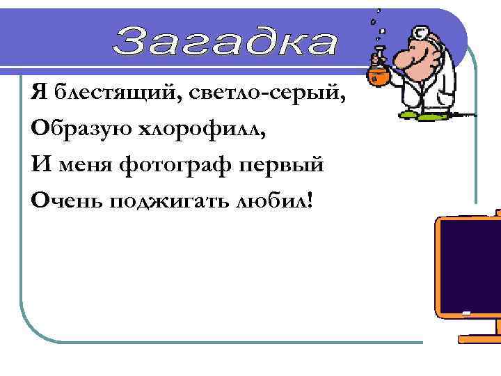 Я блестящий, светло-серый, Образую хлорофилл, И меня фотограф первый Очень поджигать любил! Магний 