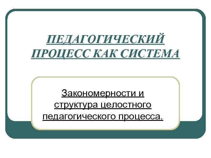 ПЕДАГОГИЧЕСКИЙ ПРОЦЕСС КАК СИСТЕМА Закономерности и структура целостного педагогического процесса. 