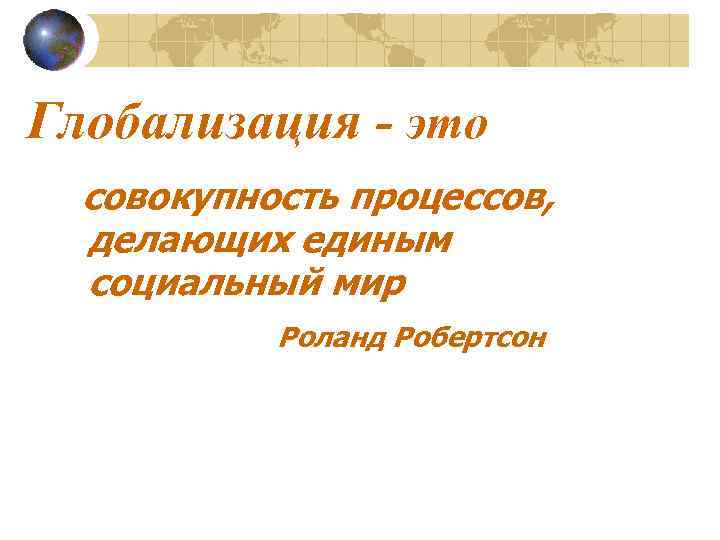 Глобализация - это совокупность процессов, делающих единым социальный мир Роланд Робертсон 