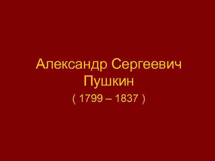 Александр Сергеевич Пушкин ( 1799 – 1837 ) 