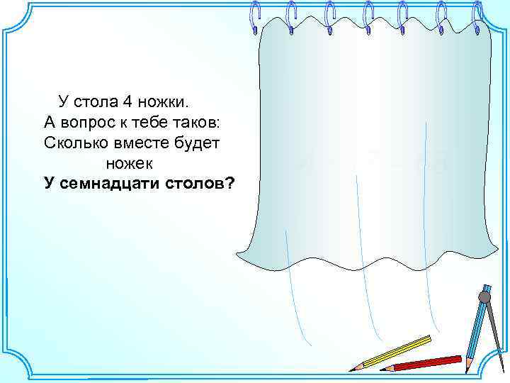 У стола 4 ножки. А вопрос к тебе таков: Сколько вместе будет ножек У