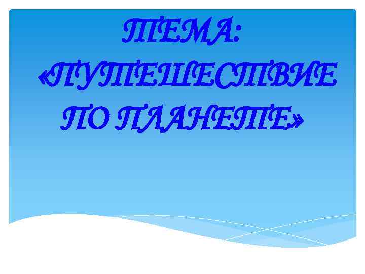 ТЕМА: «ПУТЕШЕСТВИЕ ПО ПЛАНЕТЕ» 