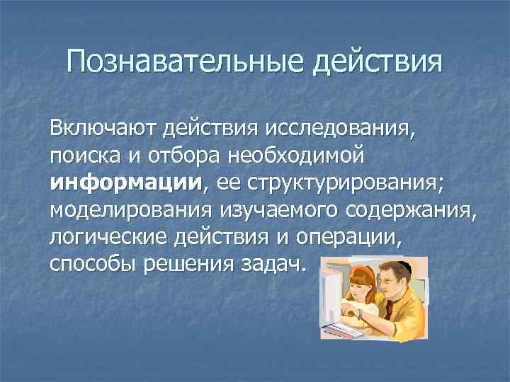 Познавательные действия Включают действия исследования, поиска и отбора необходимой информации, ее структурирования; моделирования изучаемого