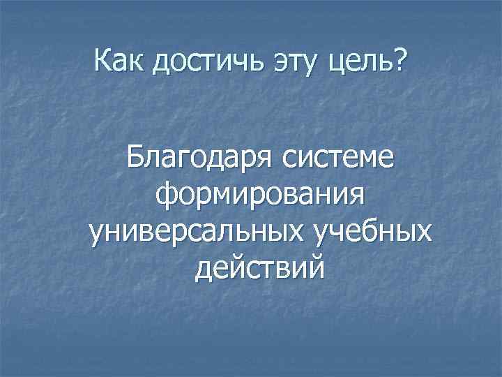 Как достичь эту цель? Благодаря системе формирования универсальных учебных действий 